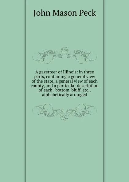 Обложка книги A gazetteer of Illinois: in three parts, containing a general view of the state, a general view of each county, and a particular description of each . bottom, bluff, etc., alphabetically arranged, John Mason Peck