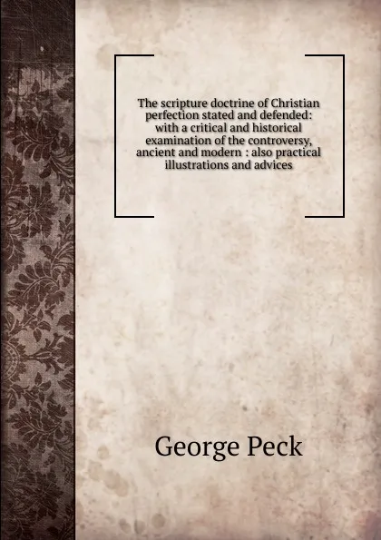 Обложка книги The scripture doctrine of Christian perfection stated and defended: with a critical and historical examination of the controversy, ancient and modern : also practical illustrations and advices, George Peck