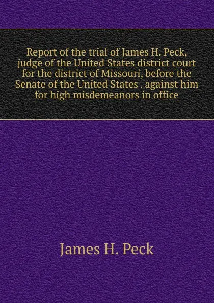 Обложка книги Report of the trial of James H. Peck, judge of the United States district court for the district of Missouri, before the Senate of the United States . against him for high misdemeanors in office, James H. Peck