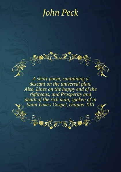 Обложка книги A short poem, containing a descant on the universal plan. Also, Lines on the happy end of the righteous, and Prosperity and death of the rich man, spoken of in Saint Luke.s Gospel, chapter XVI, John Peck