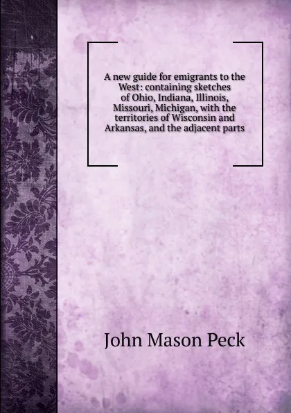 Обложка книги A new guide for emigrants to the West: containing sketches of Ohio, Indiana, Illinois, Missouri, Michigan, with the territories of Wisconsin and Arkansas, and the adjacent parts, John Mason Peck