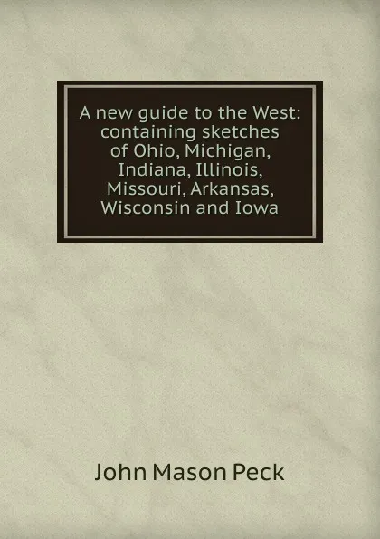 Обложка книги A new guide to the West: containing sketches of Ohio, Michigan, Indiana, Illinois, Missouri, Arkansas, Wisconsin and Iowa, John Mason Peck