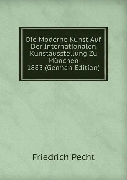 Обложка книги Die Moderne Kunst Auf Der Internationalen Kunstausstellung Zu Munchen 1883 (German Edition), Friedrich Pecht