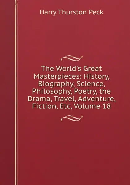 Обложка книги The World.s Great Masterpieces: History, Biography, Science, Philosophy, Poetry, the Drama, Travel, Adventure, Fiction, Etc, Volume 18, Peck Harry Thurston