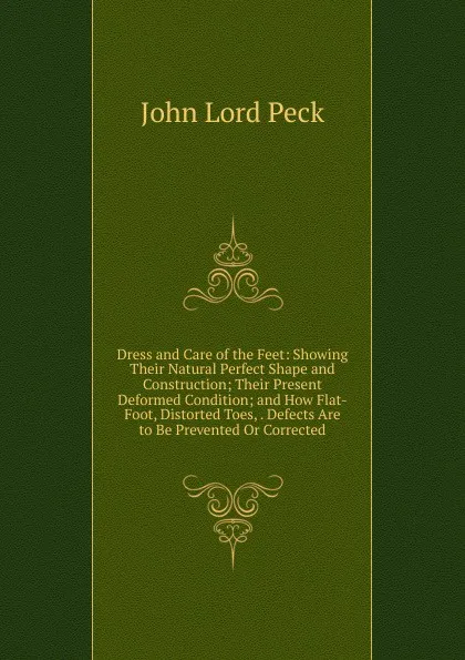 Обложка книги Dress and Care of the Feet: Showing Their Natural Perfect Shape and Construction; Their Present Deformed Condition; and How Flat-Foot, Distorted Toes, . Defects Are to Be Prevented Or Corrected, John Lord Peck