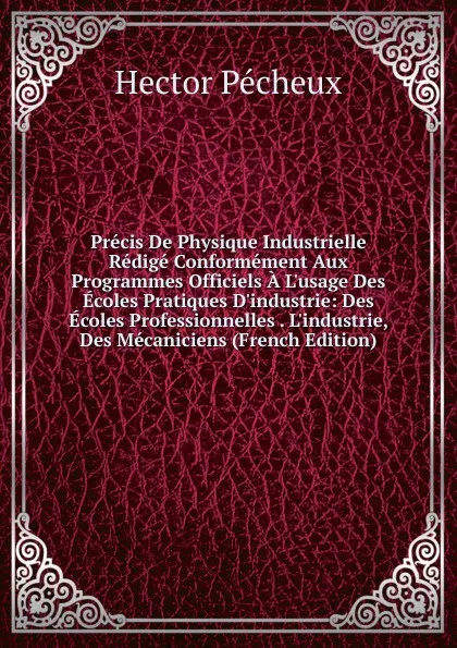 Обложка книги Precis De Physique Industrielle Redige Conformement Aux Programmes Officiels A L.usage Des Ecoles Pratiques D.industrie: Des Ecoles Professionnelles . L.industrie, Des Mecaniciens (French Edition), Hector Pécheux