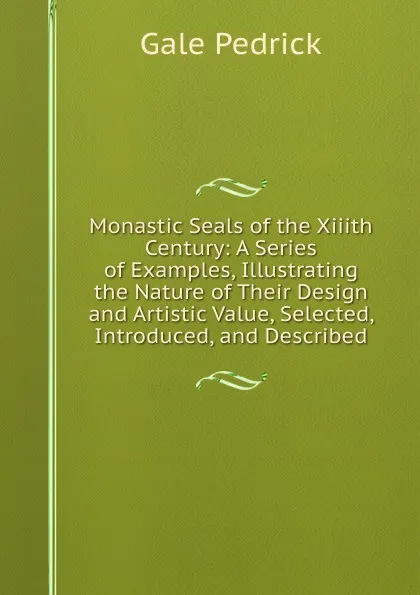 Обложка книги Monastic Seals of the Xiiith Century: A Series of Examples, Illustrating the Nature of Their Design and Artistic Value, Selected, Introduced, and Described, Gale Pedrick