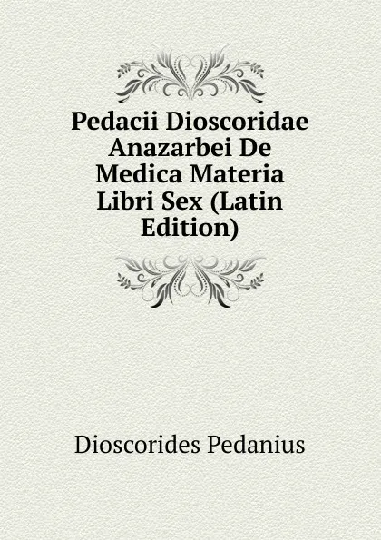 Обложка книги Pedacii Dioscoridae Anazarbei De Medica Materia Libri Sex (Latin Edition), Dioscorides Pedanius