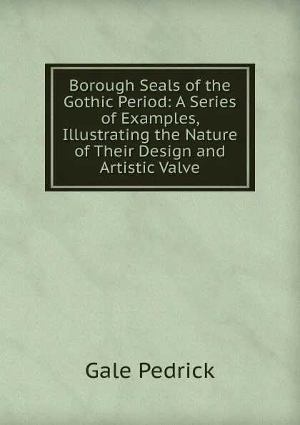 Обложка книги Borough Seals of the Gothic Period: A Series of Examples, Illustrating the Nature of Their Design and Artistic Valve, Gale Pedrick