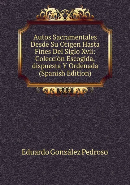 Обложка книги Autos Sacramentales Desde Su Origen Hasta Fines Del Siglo Xvii: Coleccion Escogida,dispuesta Y Ordenada (Spanish Edition), Eduardo González Pedroso