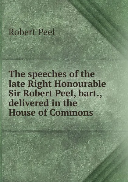 Обложка книги The speeches of the late Right Honourable Sir Robert Peel, bart., delivered in the House of Commons, Robert Peel