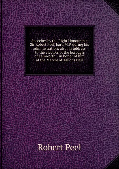 Обложка книги Speeches by the Right Honourable Sir Robert Peel, bart. M.P. during his administration; also his address to the electors of the borough of Tamworth, . in honor of him at the Merchant Tailor.s Hall, Robert Peel