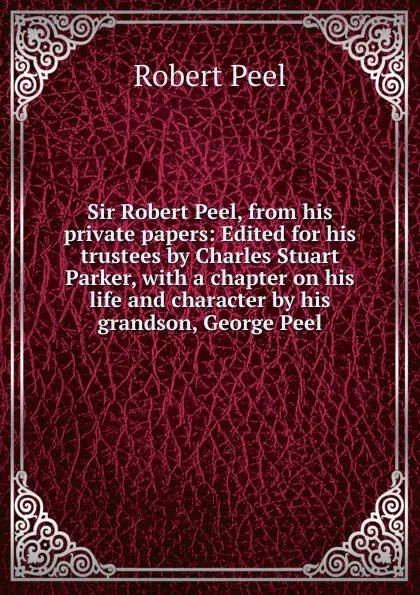 Обложка книги Sir Robert Peel, from his private papers: Edited for his trustees by Charles Stuart Parker, with a chapter on his life and character by his grandson, George Peel, Robert Peel