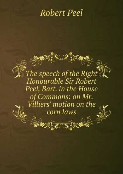 Обложка книги The speech of the Right Honourable Sir Robert Peel, Bart. in the House of Commons: on Mr. Villiers. motion on the corn laws, Robert Peel