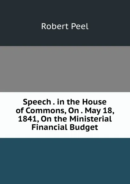 Обложка книги Speech . in the House of Commons, On . May 18, 1841, On the Ministerial Financial Budget, Robert Peel