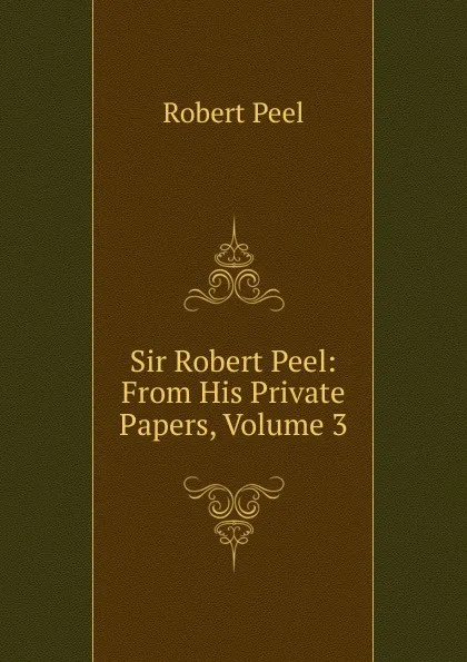 Обложка книги Sir Robert Peel: From His Private Papers, Volume 3, Robert Peel