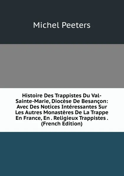 Обложка книги Histoire Des Trappistes Du Val-Sainte-Marie, Diocese De Besancon: Avec Des Notices Interessantes Sur Les Autres Monasteres De La Trappe En France, En . Religieux Trappistes . (French Edition), Michel Peeters