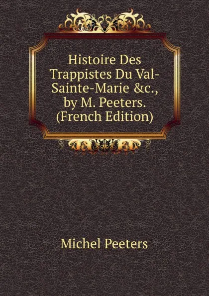 Обложка книги Histoire Des Trappistes Du Val-Sainte-Marie .c., by M. Peeters. (French Edition), Michel Peeters