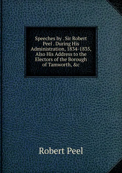 Обложка книги Speeches by . Sir Robert Peel . During His Administration, 1834-1835, Also His Address to the Electors of the Borough of Tamworth, .c, Robert Peel