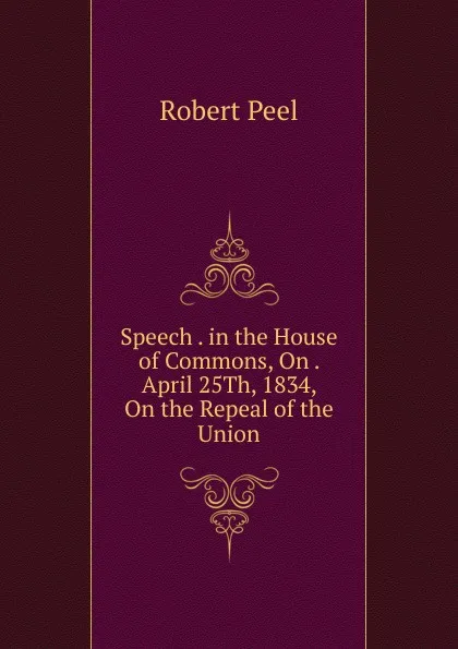 Обложка книги Speech . in the House of Commons, On . April 25Th, 1834, On the Repeal of the Union, Robert Peel