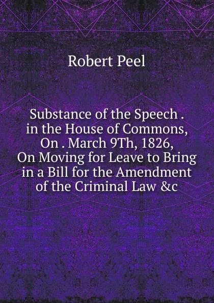 Обложка книги Substance of the Speech . in the House of Commons, On . March 9Th, 1826, On Moving for Leave to Bring in a Bill for the Amendment of the Criminal Law .c, Robert Peel