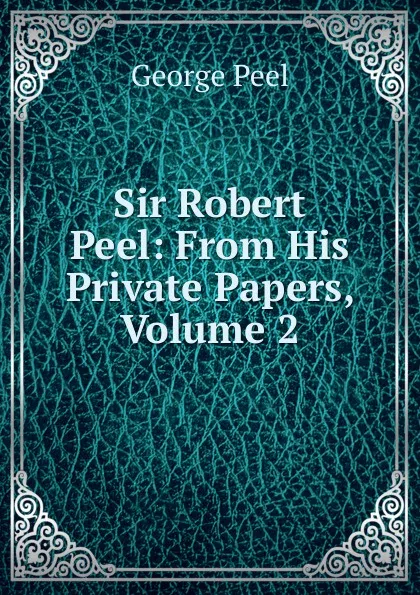 Обложка книги Sir Robert Peel: From His Private Papers, Volume 2, George Peel