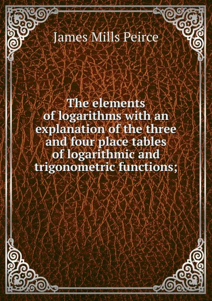 Обложка книги The elements of logarithms with an explanation of the three and four place tables of logarithmic and trigonometric functions;, James Mills Peirce