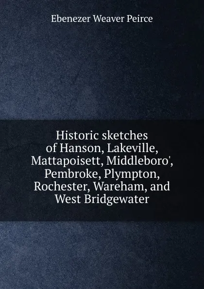 Обложка книги Historic sketches of Hanson, Lakeville, Mattapoisett, Middleboro., Pembroke, Plympton, Rochester, Wareham, and West Bridgewater, Ebenezer Weaver Peirce