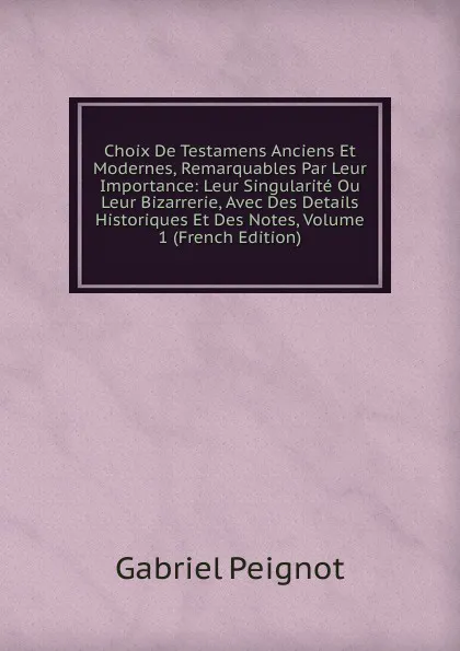 Обложка книги Choix De Testamens Anciens Et Modernes, Remarquables Par Leur Importance: Leur Singularite Ou Leur Bizarrerie, Avec Des Details Historiques Et Des Notes, Volume 1 (French Edition), Gabriel Peignot