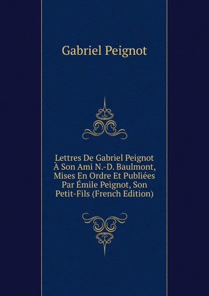 Обложка книги Lettres De Gabriel Peignot A Son Ami N.-D. Baulmont, Mises En Ordre Et Publiees Par Emile Peignot, Son Petit-Fils (French Edition), Gabriel Peignot