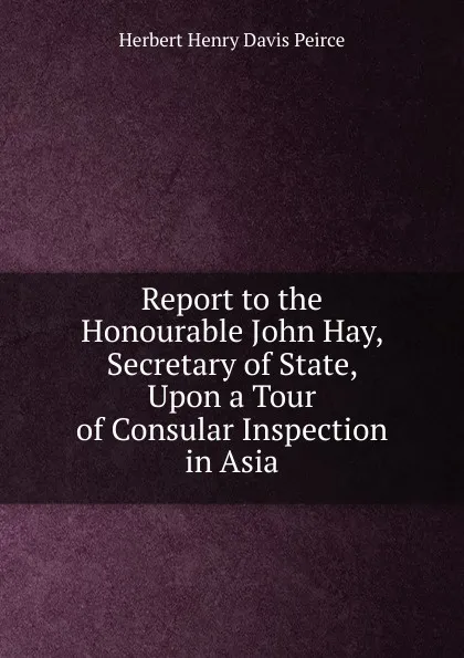 Обложка книги Report to the Honourable John Hay, Secretary of State, Upon a Tour of Consular Inspection in Asia, Herbert Henry Davis Peirce