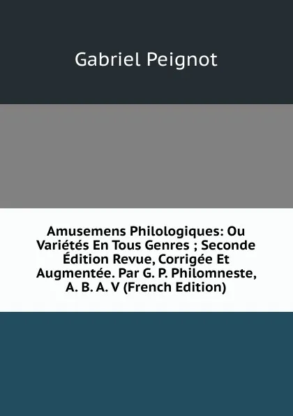 Обложка книги Amusemens Philologiques: Ou Varietes En Tous Genres ; Seconde Edition Revue, Corrigee Et Augmentee. Par G. P. Philomneste, A. B. A. V (French Edition), Gabriel Peignot