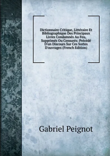 Обложка книги Dictionnaire Critique, Litteraire Et Bibliographique Des Principaux Livres Condamnes Au Feu, Supprimes Ou Censures: Precede D.un Discours Sur Ces Sortes D.ouvrages (French Edition), Gabriel Peignot