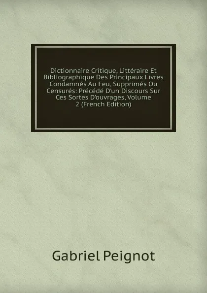 Обложка книги Dictionnaire Critique, Litteraire Et Bibliographique Des Principaux Livres Condamnes Au Feu, Supprimes Ou Censures: Precede D.un Discours Sur Ces Sortes D.ouvrages, Volume 2 (French Edition), Gabriel Peignot