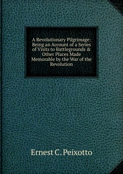 Обложка книги A Revolutionary Pilgrimage: Being an Account of a Series of Visits to Battlegrounds . Other Places Made Memorable by the War of the Revolution, Ernest C. Peixotto