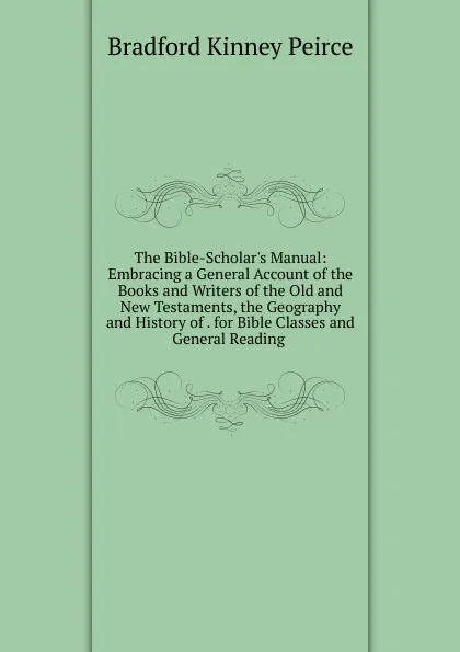 Обложка книги The Bible-Scholar.s Manual: Embracing a General Account of the Books and Writers of the Old and New Testaments, the Geography and History of . for Bible Classes and General Reading ., Bradford Kinney Peirce