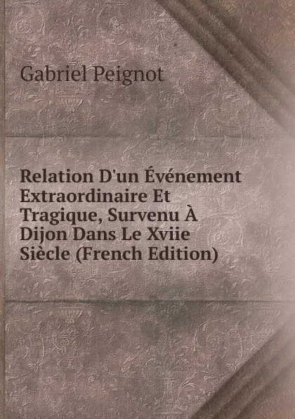 Обложка книги Relation D.un Evenement Extraordinaire Et Tragique, Survenu A Dijon Dans Le Xviie Siecle (French Edition), Gabriel Peignot