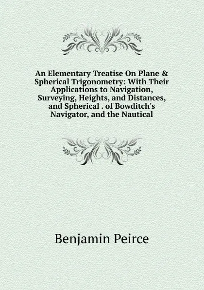 Обложка книги An Elementary Treatise On Plane . Spherical Trigonometry: With Their Applications to Navigation, Surveying, Heights, and Distances, and Spherical . of Bowditch.s Navigator, and the Nautical, Benjamin Peirce