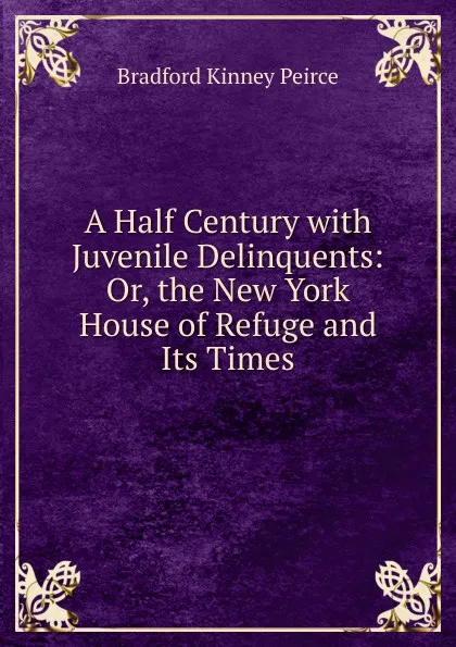 Обложка книги A Half Century with Juvenile Delinquents: Or, the New York House of Refuge and Its Times, Bradford Kinney Peirce