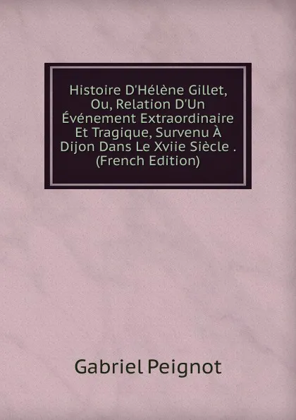 Обложка книги Histoire D.Helene Gillet, Ou, Relation D.Un Evenement Extraordinaire Et Tragique, Survenu A Dijon Dans Le Xviie Siecle . (French Edition), Gabriel Peignot