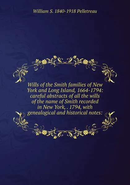 Обложка книги Wills of the Smith families of New York and Long Island, 1664-1794: careful abstracts of all the wills of the name of Smith recorded in New York, . 1794, with genealogical and historical notes:, William S. 1840-1918 Pelletreau