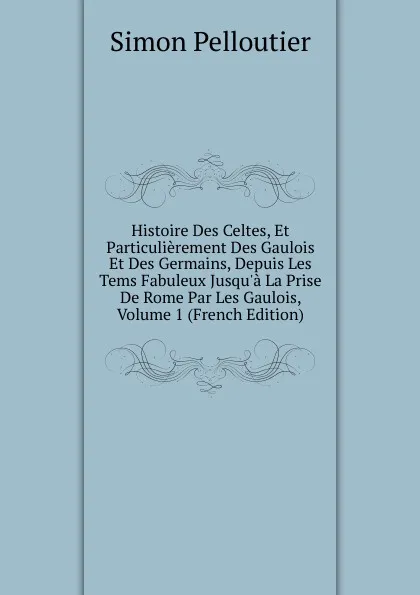 Обложка книги Histoire Des Celtes, Et Particulierement Des Gaulois Et Des Germains, Depuis Les Tems Fabuleux Jusqu.a La Prise De Rome Par Les Gaulois, Volume 1 (French Edition), Simon Pelloutier