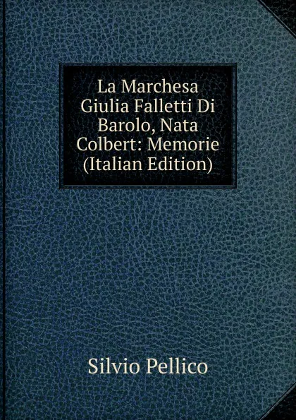 Обложка книги La Marchesa Giulia Falletti Di Barolo, Nata Colbert: Memorie (Italian Edition), Silvio Pellico