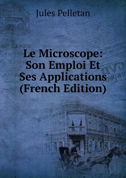 Обложка книги Le Microscope: Son Emploi Et Ses Applications (French Edition), Jules Pelletan