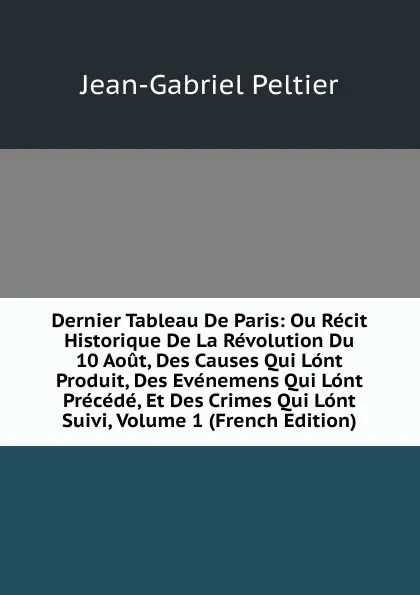 Обложка книги Dernier Tableau De Paris: Ou Recit Historique De La Revolution Du 10 Aout, Des Causes Qui Lont Produit, Des Evenemens Qui Lont Precede, Et Des Crimes Qui Lont Suivi, Volume 1 (French Edition), Jean-Gabriel Peltier