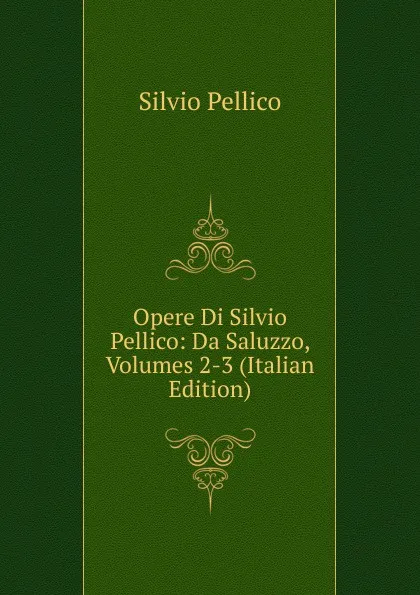 Обложка книги Opere Di Silvio Pellico: Da Saluzzo, Volumes 2-3 (Italian Edition), Silvio Pellico