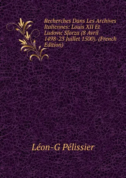 Обложка книги Recherches Dans Les Archives Italiennes: Louis XII Et Ludovic Sforza (8 Avril 1498-23 Juillet 1500). (French Edition), Léon-G Pélissier