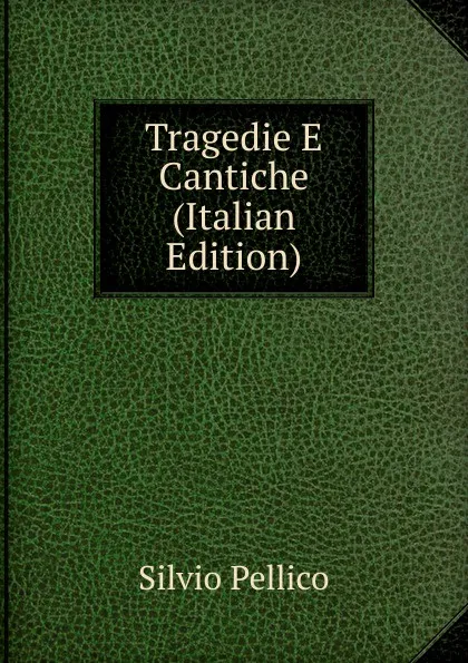 Обложка книги Tragedie E Cantiche (Italian Edition), Silvio Pellico