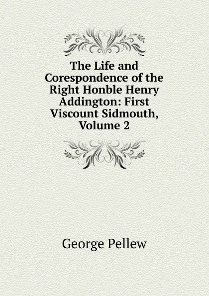 Обложка книги The Life and Corespondence of the Right Honble Henry Addington: First Viscount Sidmouth, Volume 2, George Pellew