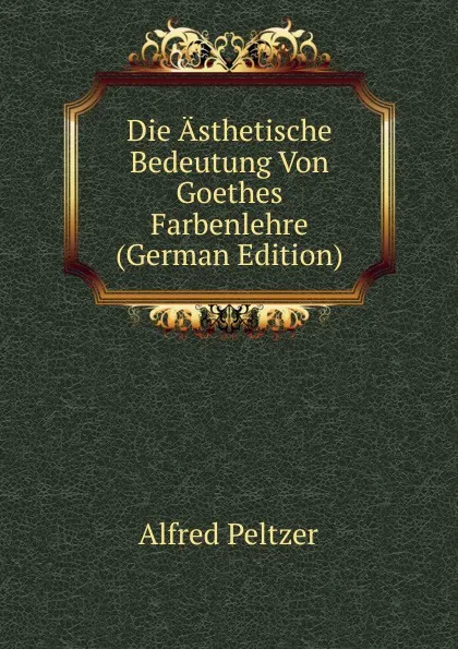 Обложка книги Die Asthetische Bedeutung Von Goethes Farbenlehre (German Edition), Alfred Peltzer